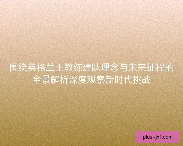 围绕英格兰主教练建队理念与未来征程的全景解析深度观察新时代挑战